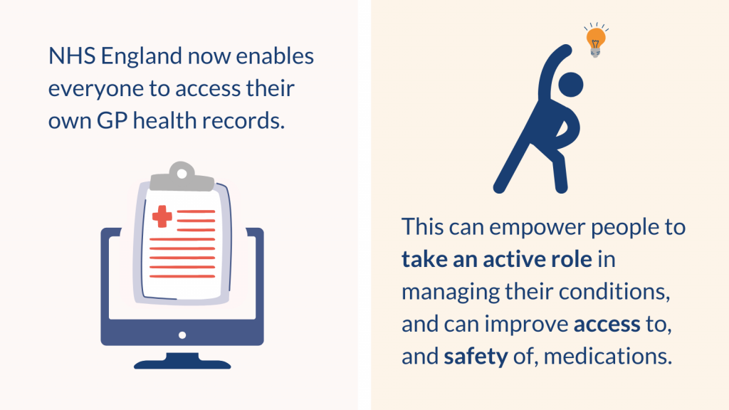 NHS England now enables everyone to access their own GP health records. This can empower people to take an active role in managing their conditions, and can improve access to, and safety of, medications.
